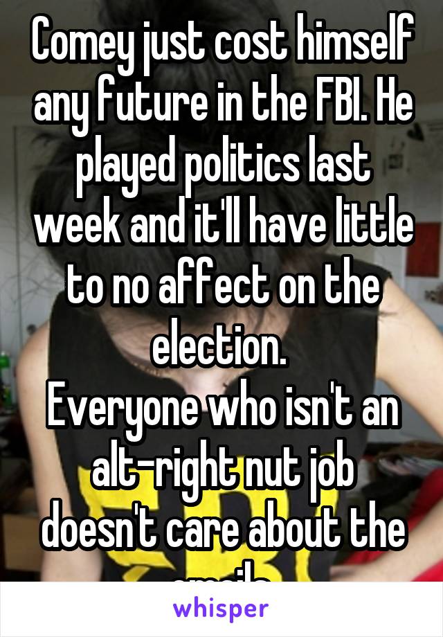 Comey just cost himself any future in the FBI. He played politics last week and it'll have little to no affect on the election. 
Everyone who isn't an alt-right nut job doesn't care about the emails.