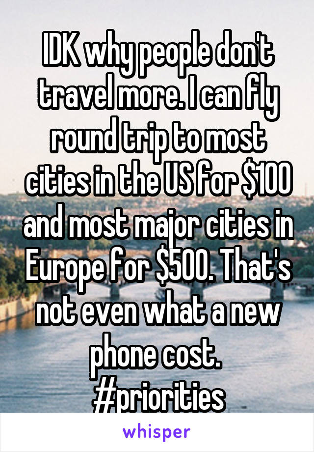 IDK why people don't travel more. I can fly round trip to most cities in the US for $100 and most major cities in Europe for $500. That's not even what a new phone cost. 
#priorities