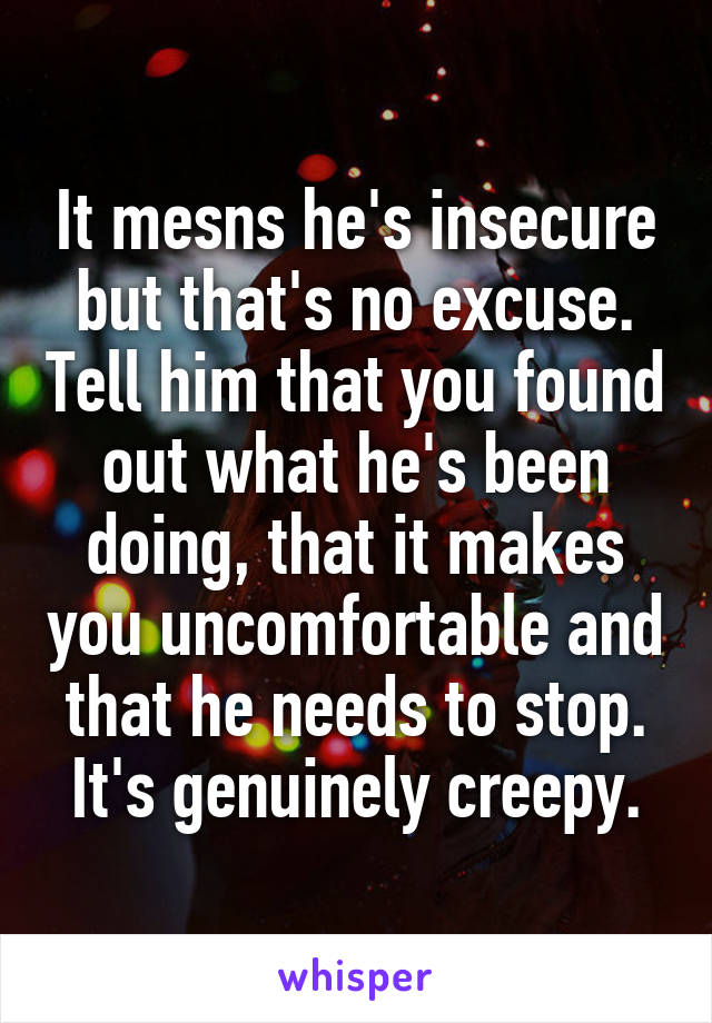 It mesns he's insecure but that's no excuse. Tell him that you found out what he's been doing, that it makes you uncomfortable and that he needs to stop. It's genuinely creepy.