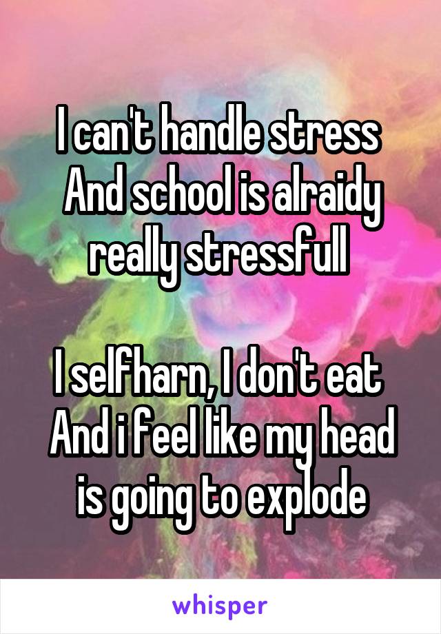 I can't handle stress 
And school is alraidy really stressfull 

I selfharn, I don't eat 
And i feel like my head is going to explode