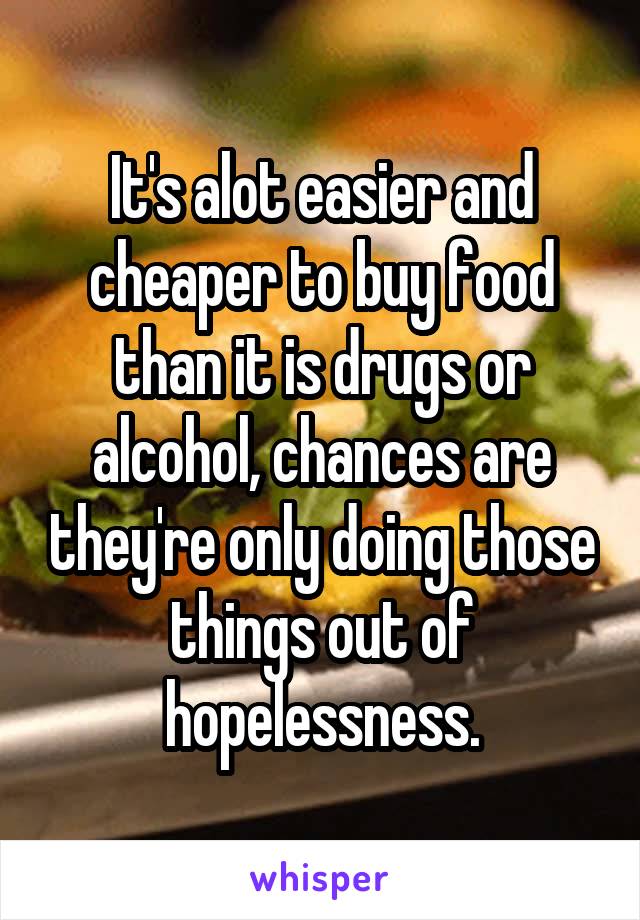 It's alot easier and cheaper to buy food than it is drugs or alcohol, chances are they're only doing those things out of hopelessness.