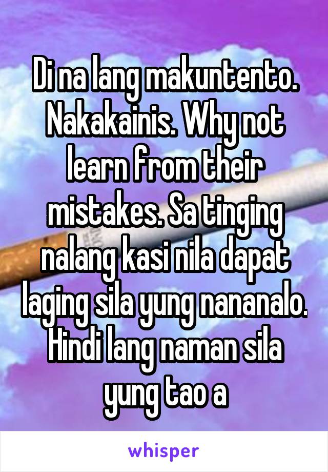 Di na lang makuntento. Nakakainis. Why not learn from their mistakes. Sa tinging nalang kasi nila dapat laging sila yung nananalo. Hindi lang naman sila yung tao a