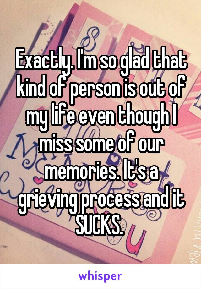Exactly. I'm so glad that kind of person is out of my life even though I miss some of our memories. It's a grieving process and it SUCKS. 