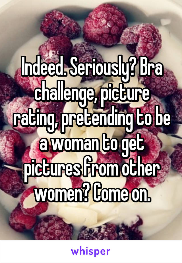 Indeed. Seriously? Bra challenge, picture rating, pretending to be a woman to get pictures from other women? Come on.