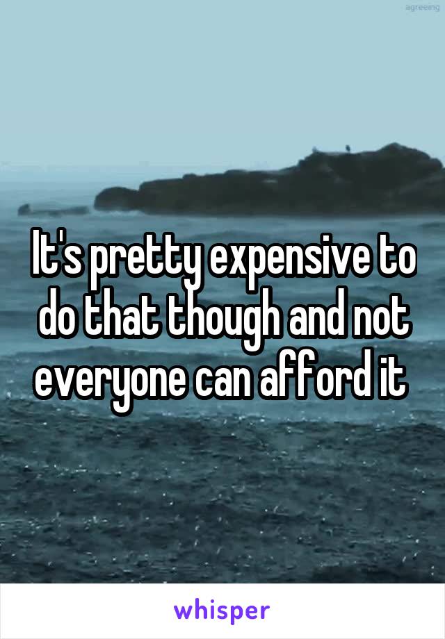 It's pretty expensive to do that though and not everyone can afford it 