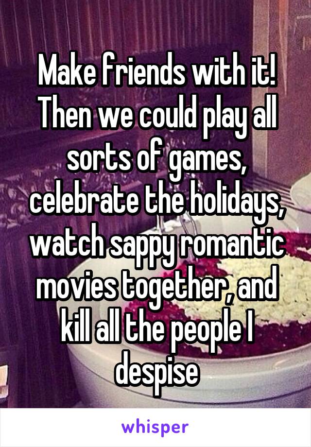 Make friends with it! Then we could play all sorts of games, celebrate the holidays, watch sappy romantic movies together, and kill all the people I despise