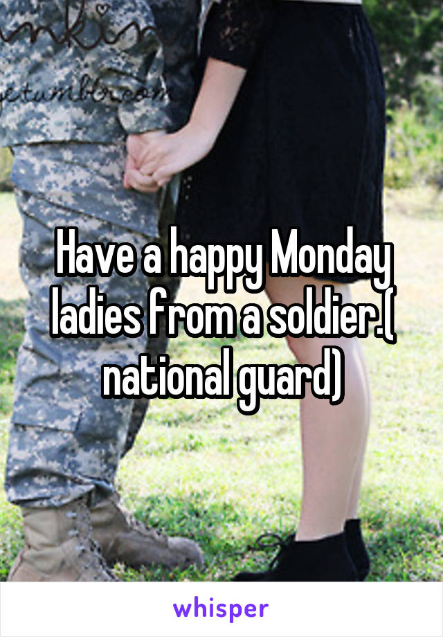 Have a happy Monday ladies from a soldier.( national guard)