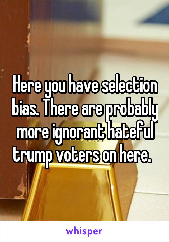 Here you have selection bias. There are probably more ignorant hateful trump voters on here.  