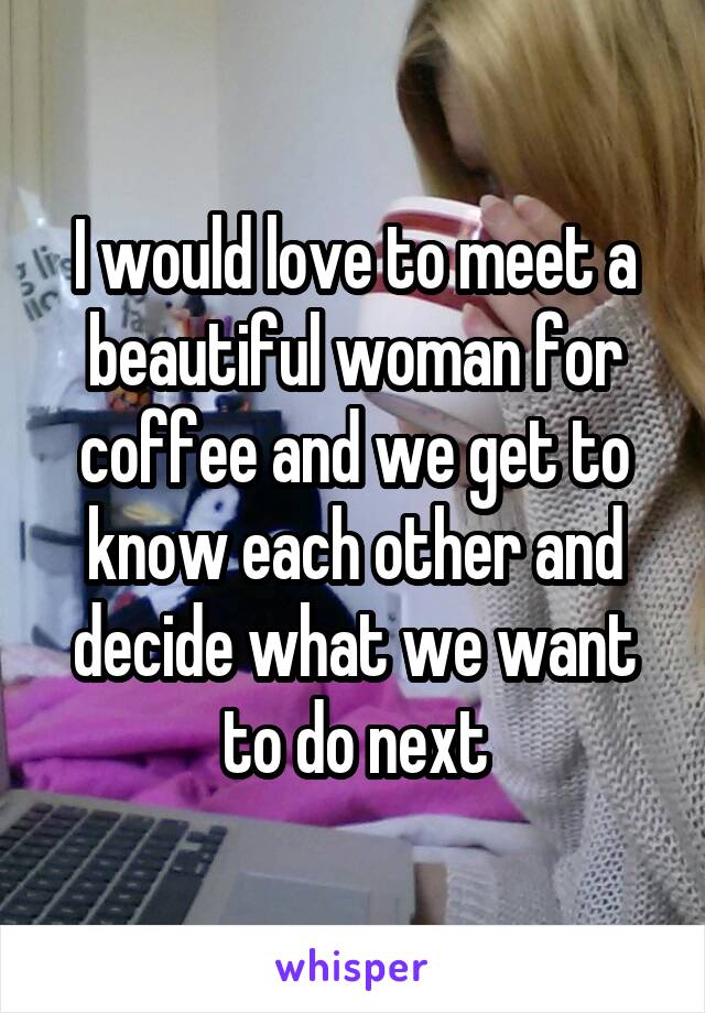 I would love to meet a beautiful woman for coffee and we get to know each other and decide what we want to do next