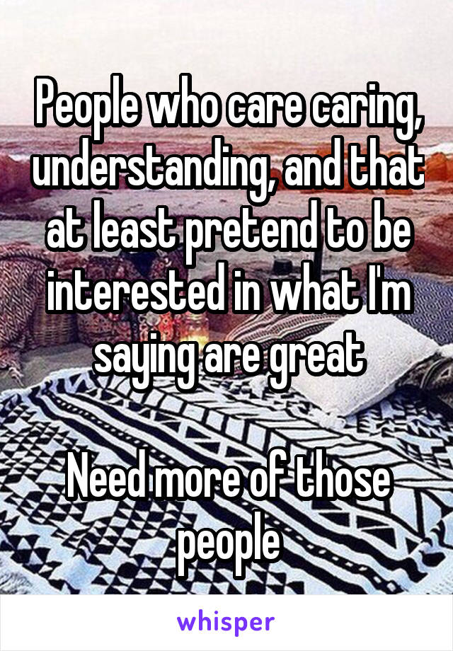 People who care caring, understanding, and that at least pretend to be interested in what I'm saying are great

Need more of those people