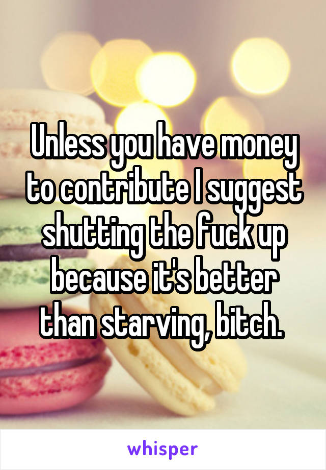 Unless you have money to contribute I suggest shutting the fuck up because it's better than starving, bitch. 
