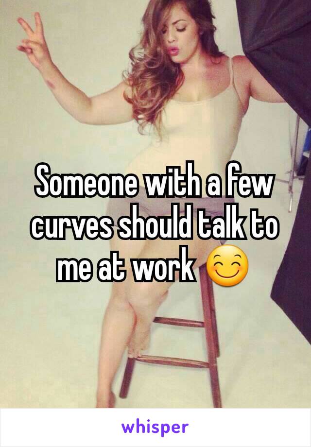 Someone with a few curves should talk to me at work 😊