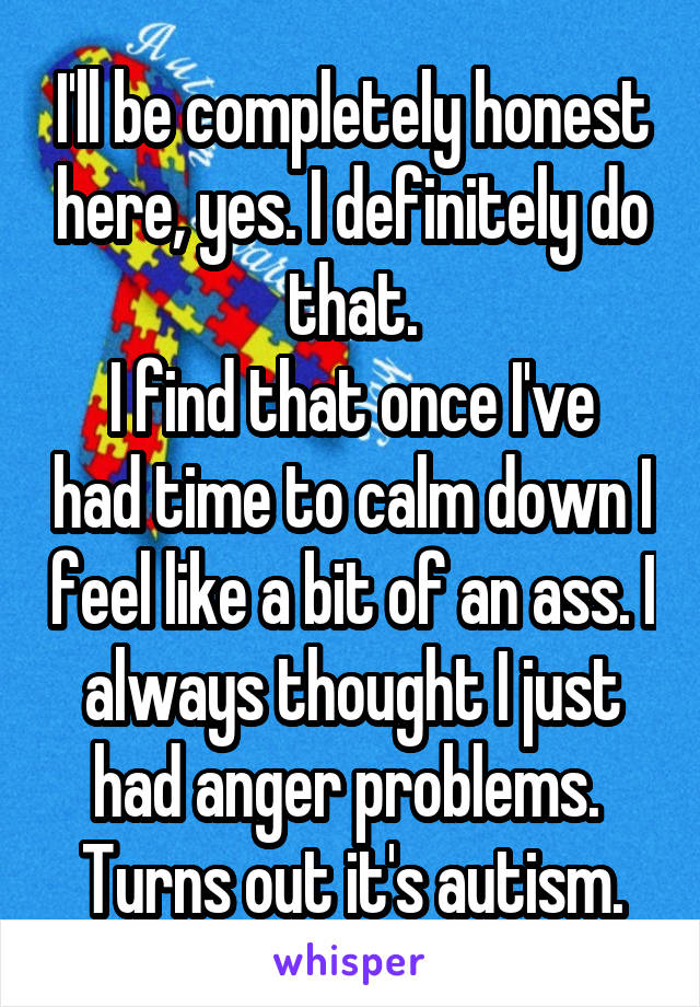 I'll be completely honest here, yes. I definitely do that.
I find that once I've had time to calm down I feel like a bit of an ass. I always thought I just had anger problems. 
Turns out it's autism.