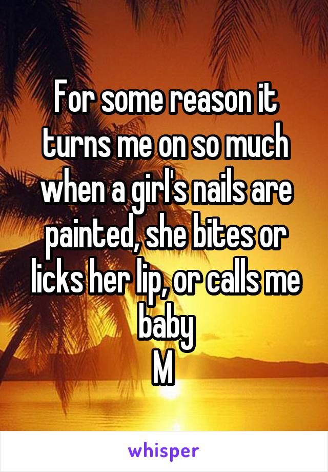 For some reason it turns me on so much when a girl's nails are painted, she bites or licks her lip, or calls me baby
M 