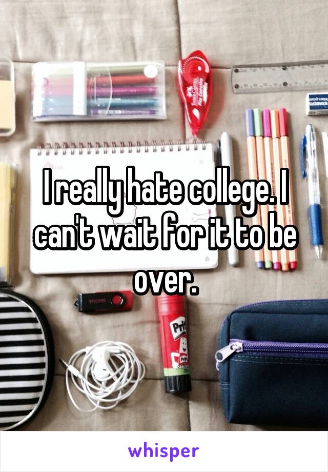 I really hate college. I can't wait for it to be over.