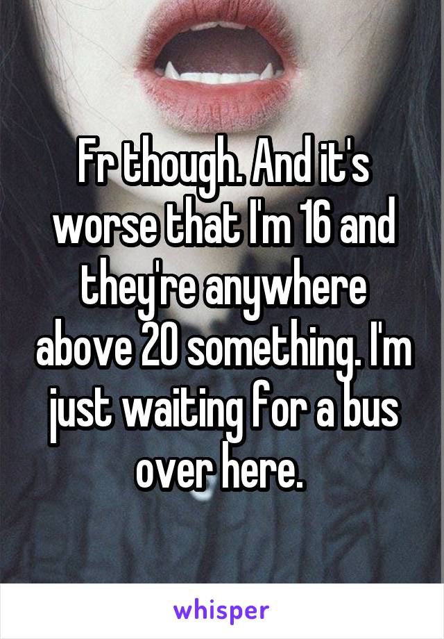 Fr though. And it's worse that I'm 16 and they're anywhere above 20 something. I'm just waiting for a bus over here. 