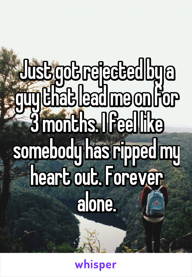 Just got rejected by a guy that lead me on for 3 months. I feel like somebody has ripped my heart out. Forever alone.