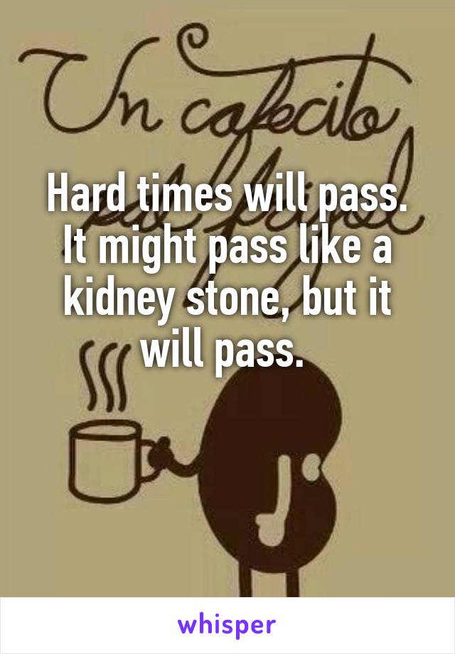 Hard times will pass. It might pass like a kidney stone, but it will pass. 

