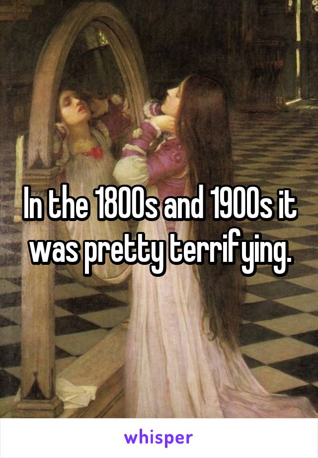 In the 1800s and 1900s it was pretty terrifying.