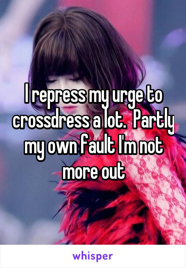 I repress my urge to crossdress a lot.  Partly my own fault I'm not more out