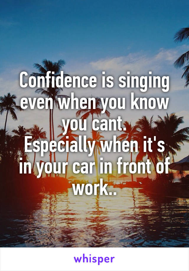 Confidence is singing even when you know you cant.
Especially when it's in your car in front of work..