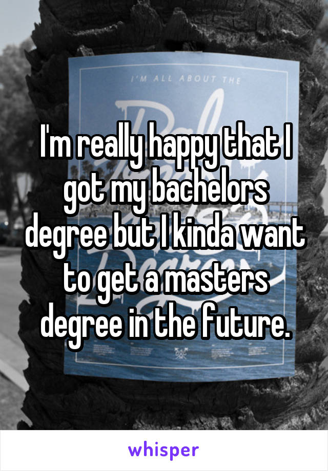 I'm really happy that I got my bachelors degree but I kinda want to get a masters degree in the future.