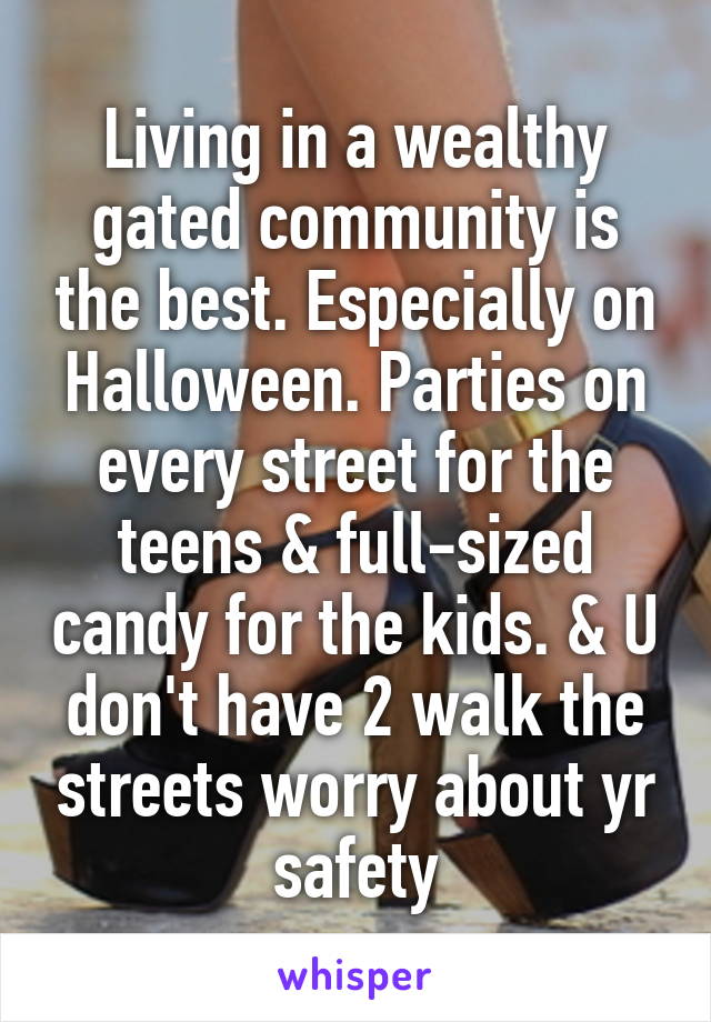 Living in a wealthy gated community is the best. Especially on Halloween. Parties on every street for the teens & full-sized candy for the kids. & U don't have 2 walk the streets worry about yr safety