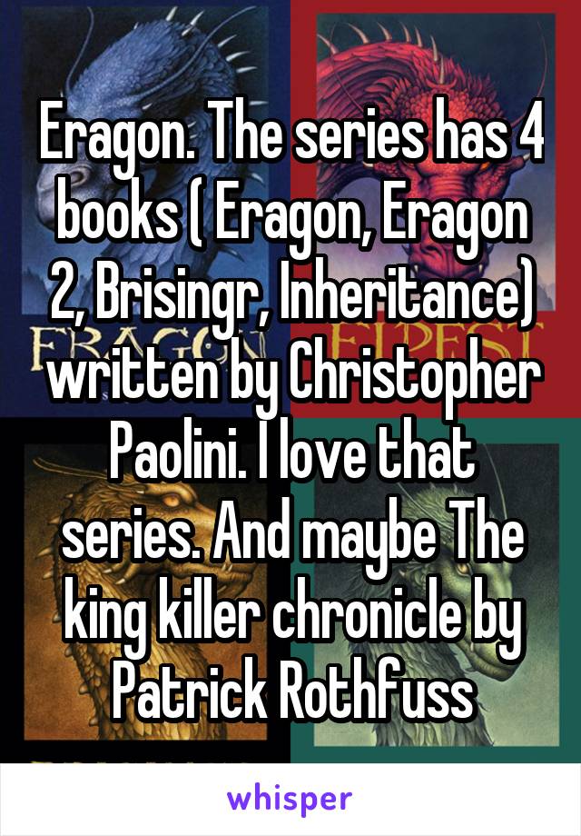 Eragon. The series has 4 books ( Eragon, Eragon 2, Brisingr, Inheritance) written by Christopher Paolini. I love that series. And maybe The king killer chronicle by Patrick Rothfuss