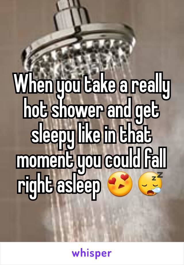 When you take a really hot shower and get sleepy like in that moment you could fall right asleep 😍😪