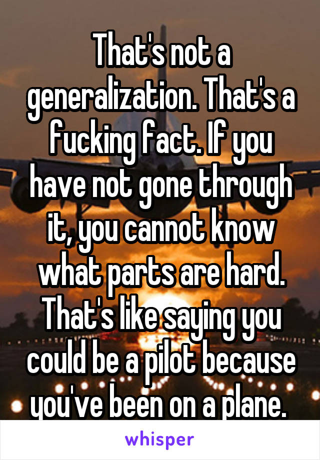 That's not a generalization. That's a fucking fact. If you have not gone through it, you cannot know what parts are hard. That's like saying you could be a pilot because you've been on a plane. 