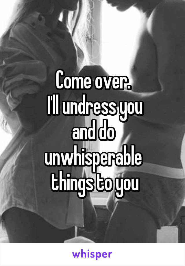 Come over.
 I'll undress you
 and do 
unwhisperable
 things to you