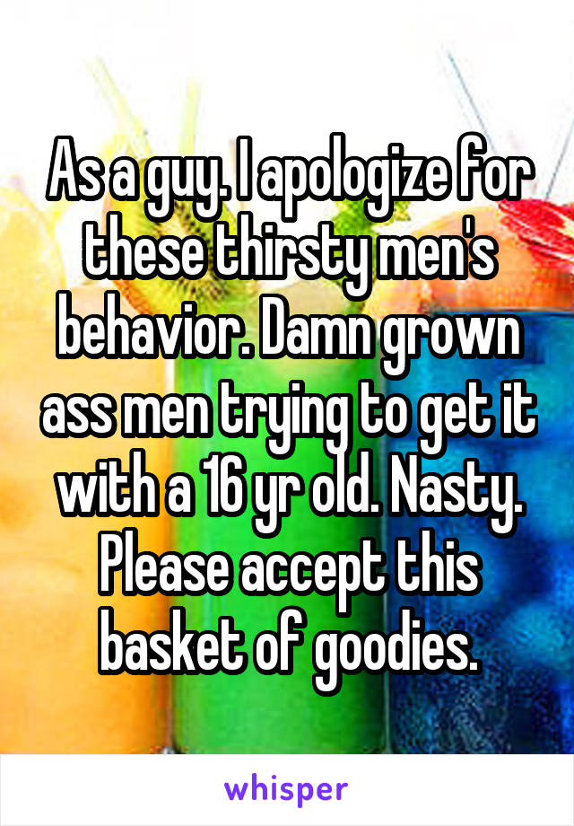 As a guy. I apologize for these thirsty men's behavior. Damn grown ass men trying to get it with a 16 yr old. Nasty. Please accept this basket of goodies.