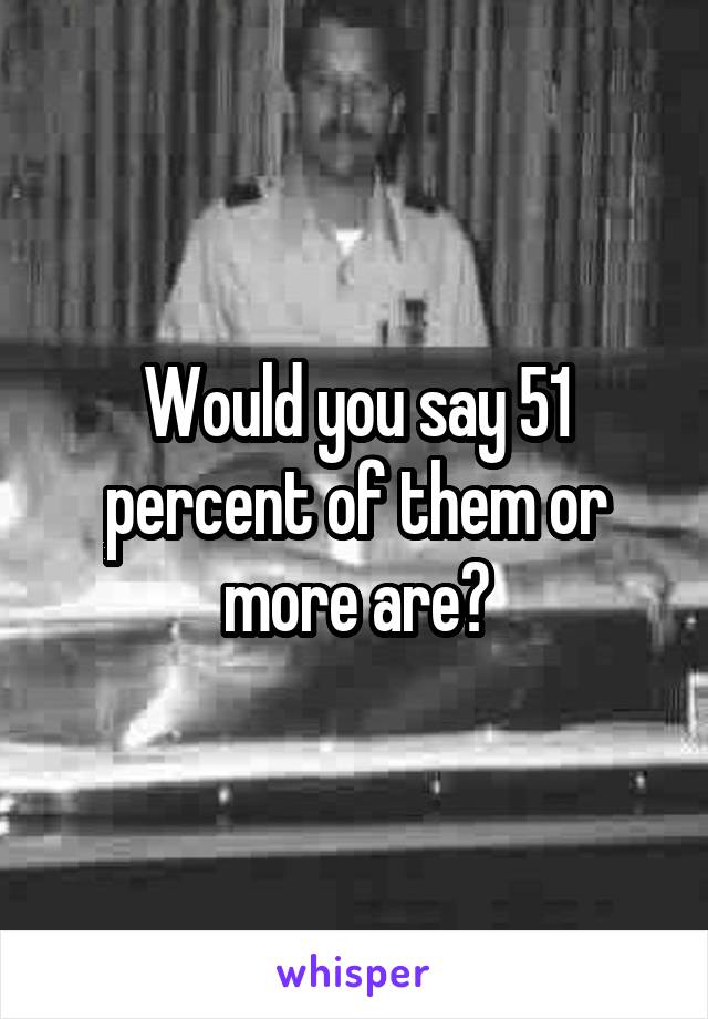 Would you say 51 percent of them or more are?