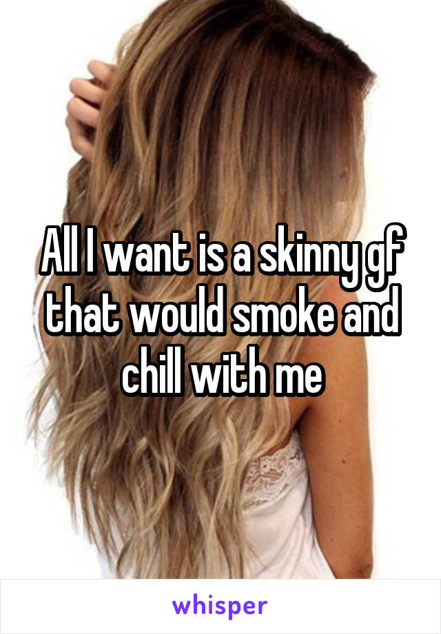 All I want is a skinny gf that would smoke and chill with me