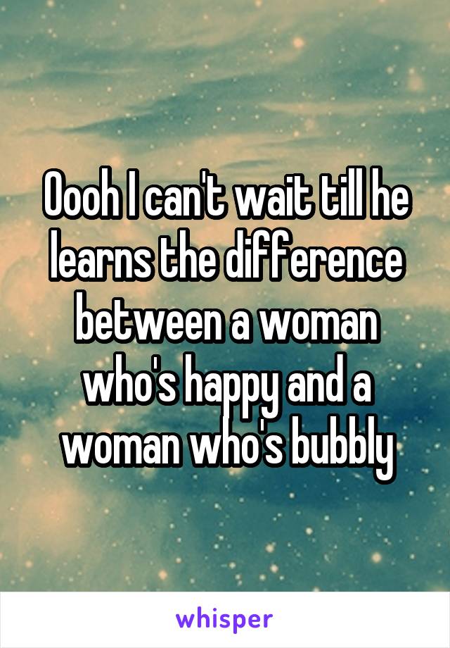 Oooh I can't wait till he learns the difference between a woman who's happy and a woman who's bubbly