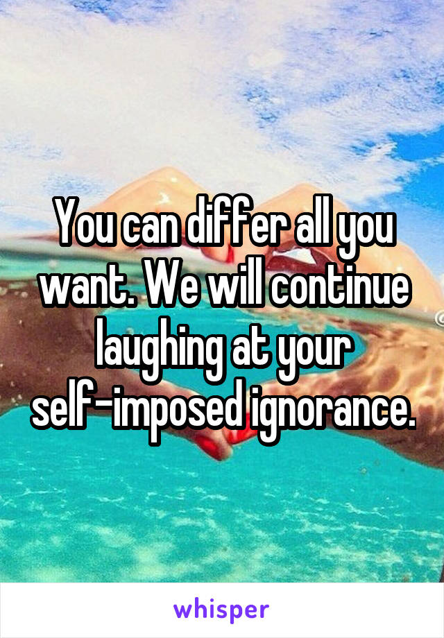 You can differ all you want. We will continue laughing at your self-imposed ignorance.