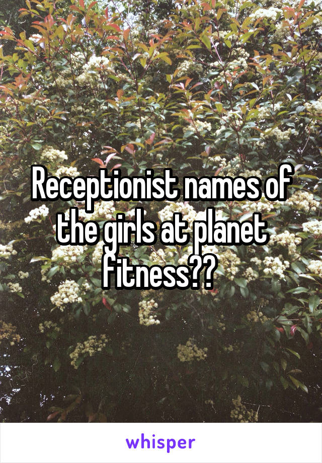 Receptionist names of the girls at planet fitness?? 