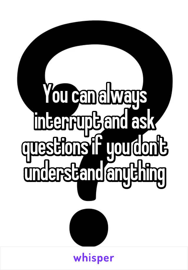 You can always interrupt and ask questions if you don't understand anything