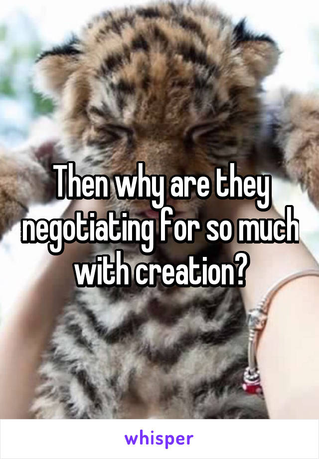 Then why are they negotiating for so much with creation?