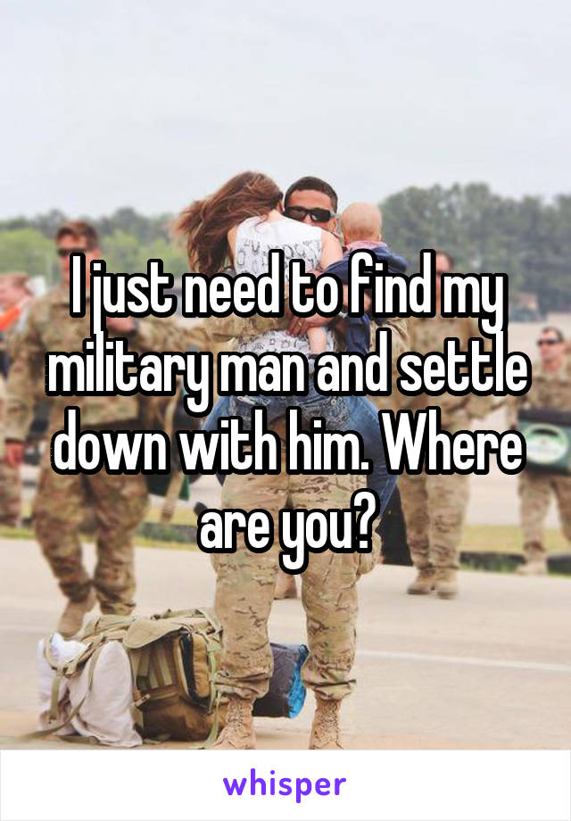 I just need to find my military man and settle down with him. Where are you?