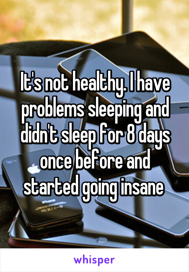 It's not healthy. I have problems sleeping and didn't sleep for 8 days once before and started going insane 