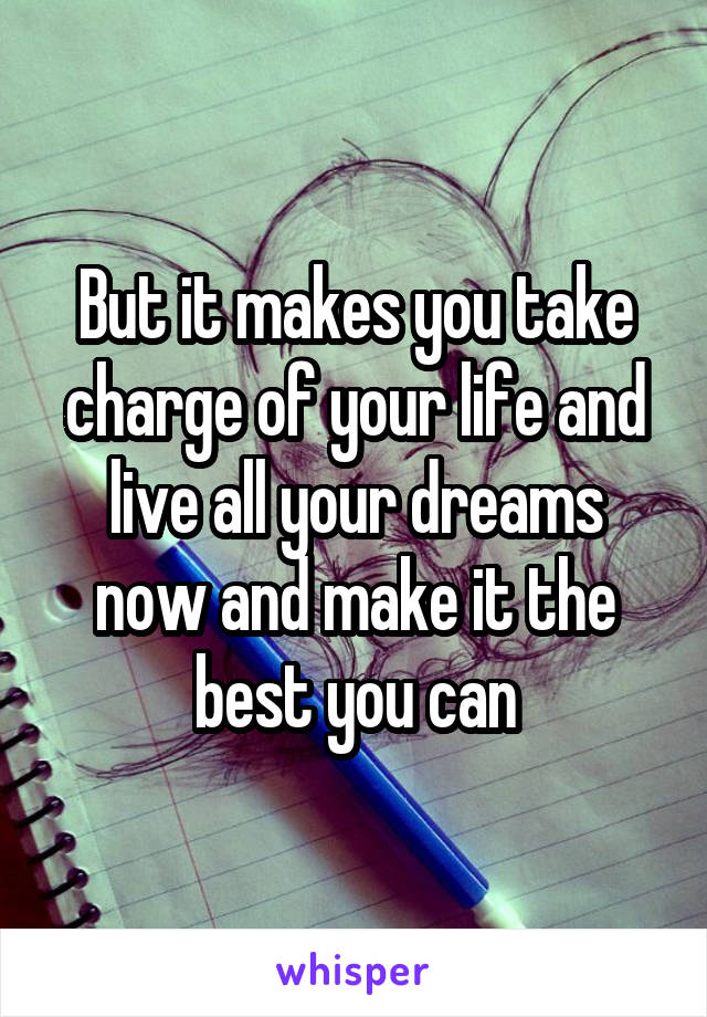 But it makes you take charge of your life and live all your dreams now and make it the best you can