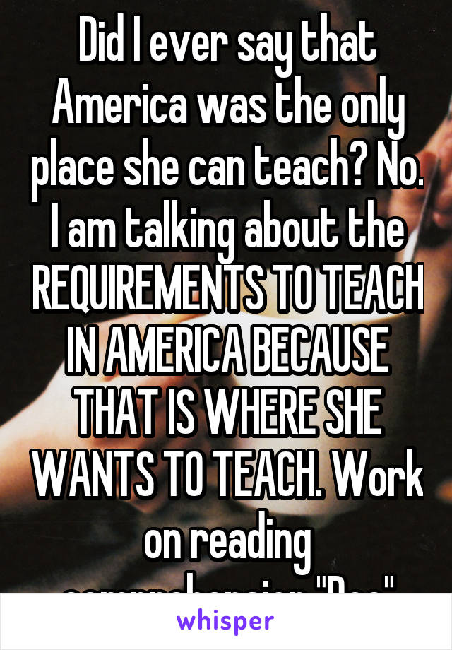 Did I ever say that America was the only place she can teach? No. I am talking about the REQUIREMENTS TO TEACH IN AMERICA BECAUSE THAT IS WHERE SHE WANTS TO TEACH. Work on reading comprehension "Doc"