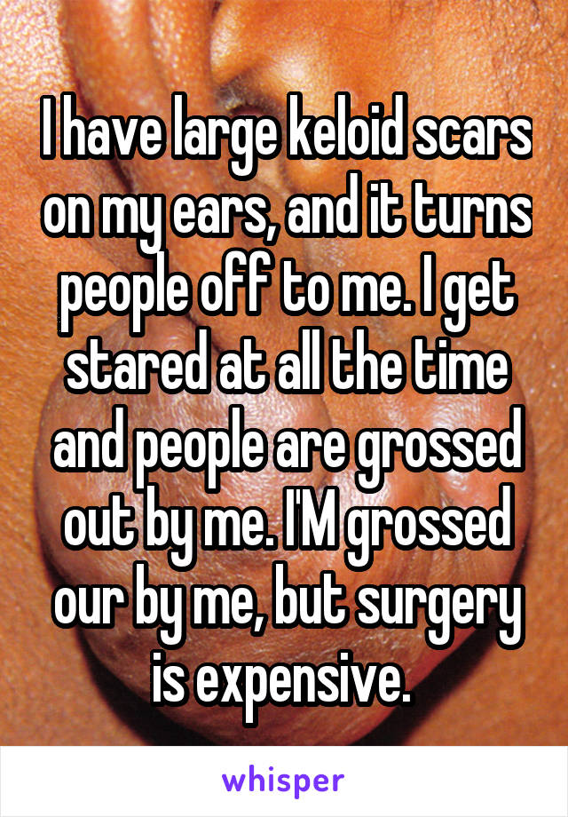 I have large keloid scars on my ears, and it turns people off to me. I get stared at all the time and people are grossed out by me. I'M grossed our by me, but surgery is expensive. 