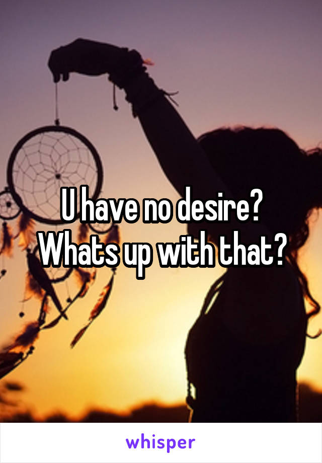U have no desire? Whats up with that?