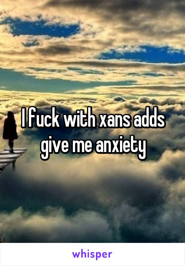 I fuck with xans adds give me anxiety