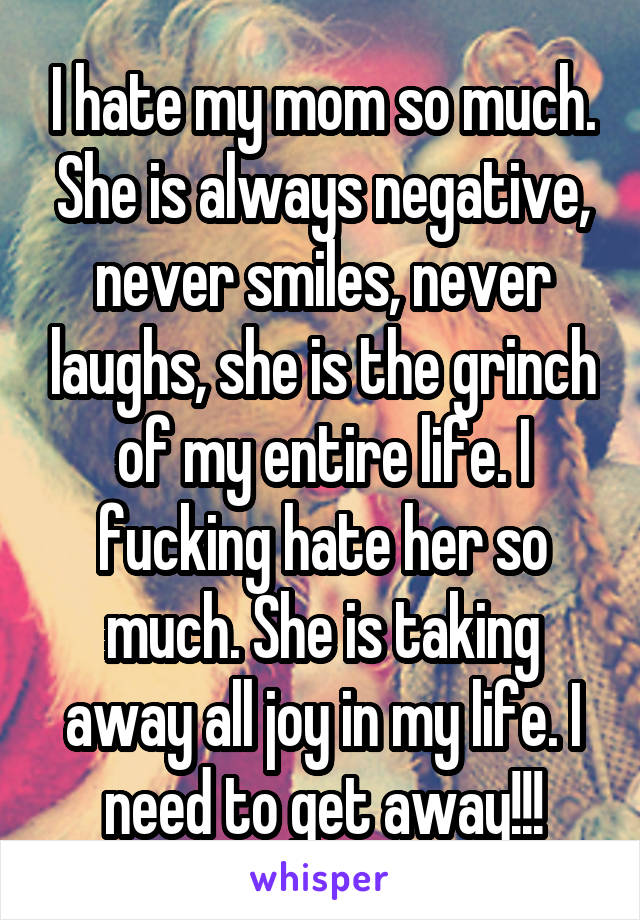 I hate my mom so much. She is always negative, never smiles, never laughs, she is the grinch of my entire life. I fucking hate her so much. She is taking away all joy in my life. I need to get away!!!