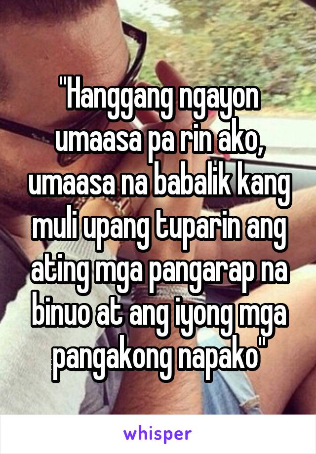 "Hanggang ngayon umaasa pa rin ako, umaasa na babalik kang muli upang tuparin ang ating mga pangarap na binuo at ang iyong mga pangakong napako"