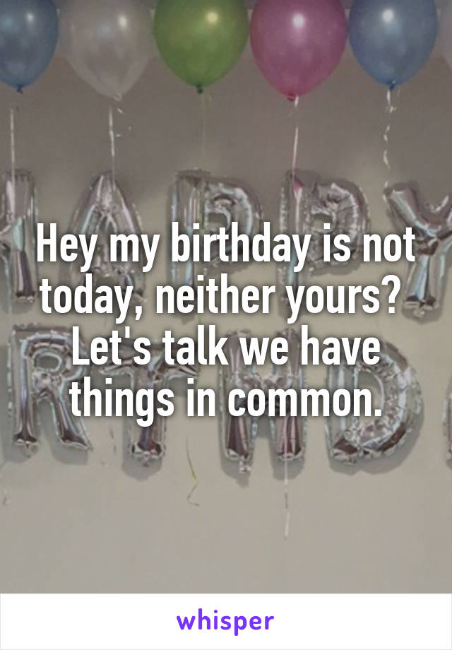 Hey my birthday is not today, neither yours? 
Let's talk we have things in common.