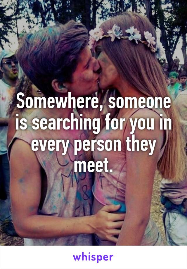 Somewhere, someone is searching for you in every person they meet.